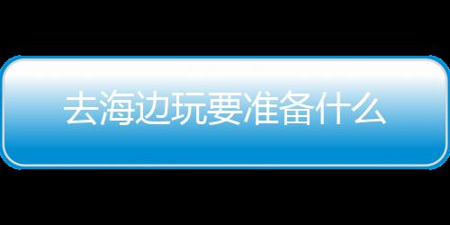 去海边玩要准备什么