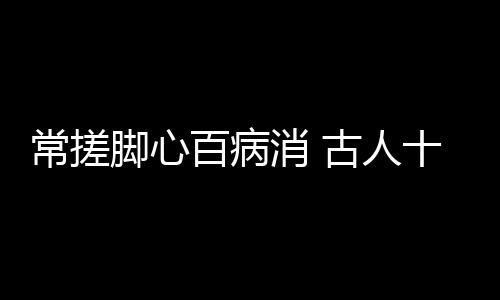 常搓脚心百病消 古人十保健法想长寿必学