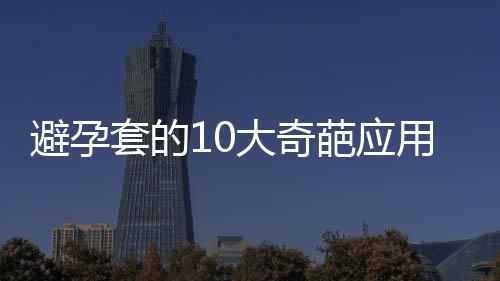 避孕套的10大奇葩应用 你绝对想不到