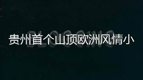 贵州首个山顶欧洲风情小镇试营业，肆意欢笑就在奇遇岭！